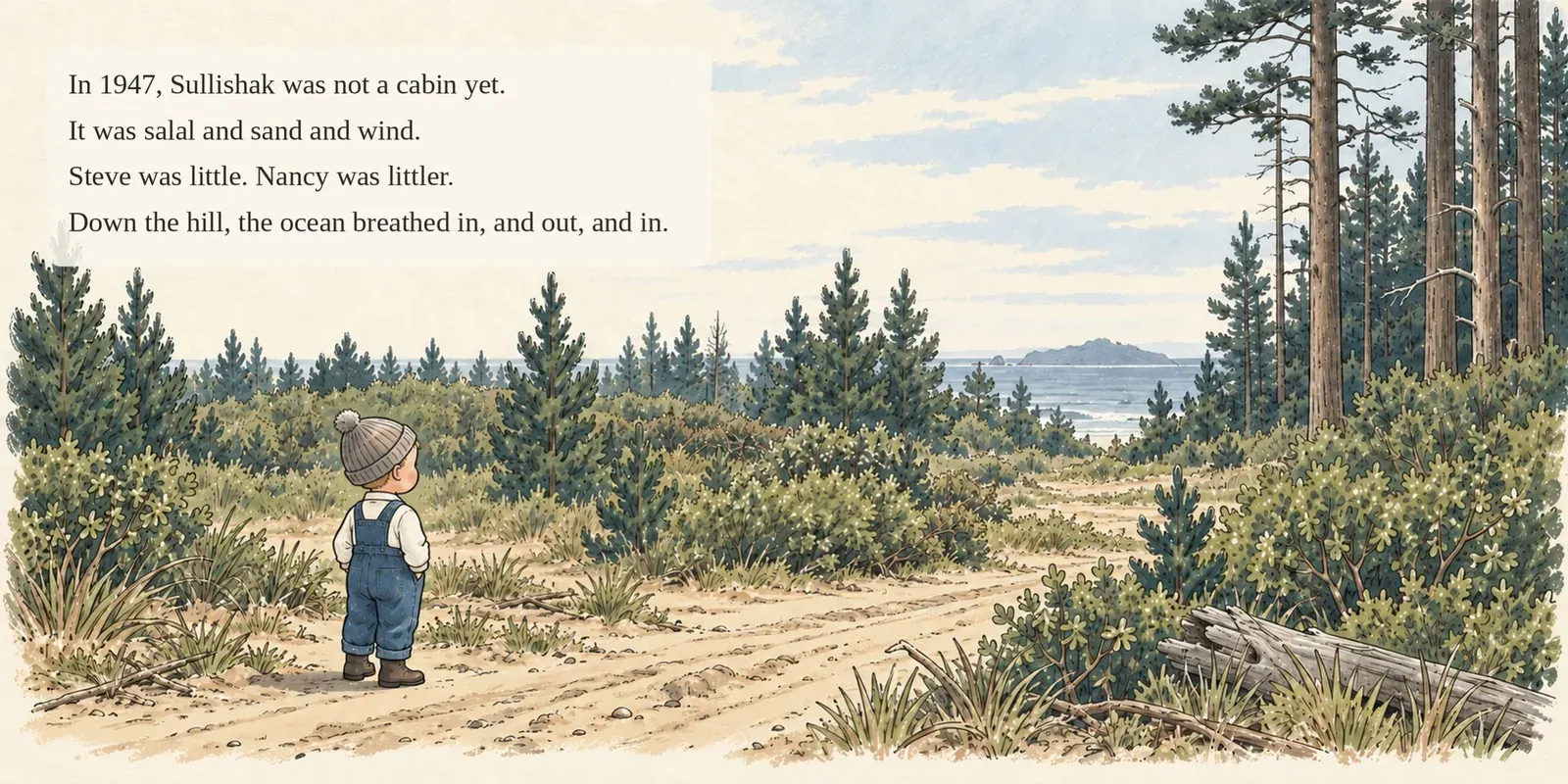 Page 3 of 17. In 1947, Sullishak was not a cabin yet. It was salal, sand and wind. Steve was little and Nancy was littler, and the ocean breathed in, and out, and in.
